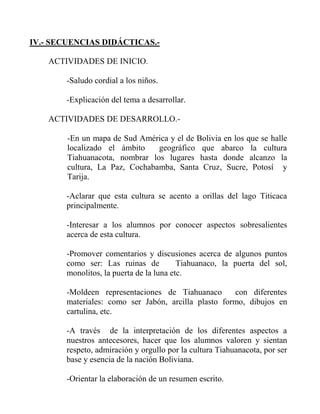 IV.- SECUENCIAS DIDÁCTICAS.ACTIVIDADES DE INICIO.
-Saludo cordial a los niños.
-Explicación del tema a desarrollar.
ACTIVIDADES DE DESARROLLO.-En un mapa de Sud América y el de Bolivia en los que se halle
localizado el ámbito
geográfico que abarco la cultura
Tiahuanacota, nombrar los lugares hasta donde alcanzo la
cultura, La Paz, Cochabamba, Santa Cruz, Sucre, Potosí y
Tarija.
-Aclarar que esta cultura se acento a orillas del lago Titicaca
principalmente.
-Interesar a los alumnos por conocer aspectos sobresalientes
acerca de esta cultura.
-Promover comentarios y discusiones acerca de algunos puntos
como ser: Las ruinas de
Tiahuanaco, la puerta del sol,
monolitos, la puerta de la luna etc.
-Moldeen representaciones de Tiahuanaco
con diferentes
materiales: como ser Jabón, arcilla plasto formo, dibujos en
cartulina, etc.
-A través de la interpretación de los diferentes aspectos a
nuestros antecesores, hacer que los alumnos valoren y sientan
respeto, admiración y orgullo por la cultura Tiahuanacota, por ser
base y esencia de la nación Boliviana.
-Orientar la elaboración de un resumen escrito.

 