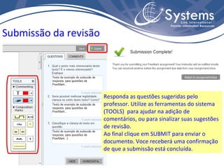 Submissão da revisão Responda as questões sugeridas pelo professor. Utilize as ferramentas do sistema (TOOLS)  para ajudar na adição de comentários, ou para sinalizar suas sugestões de revisão. Ao final clique em SUBMIT para enviar o documento. Voce receberá uma confirmação de que a submissão está concluída. 