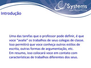 Uma das tarefas que o professor pode definir, é que voce “avalie” os trabalhos de seus colegas de classe. Isso permitirá que voce conheça outros estilos de escrita, outras formas de argumentação, etc. Em resumo, isso colocará voce em contato com características de trabalhos diferentes dos seus. Introdução 