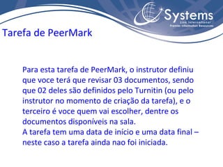 Tarefa de PeerMark Para esta tarefa de PeerMark, o instrutor definiu que voce terá que revisar 03 documentos, sendo que 02 deles são definidos pelo Turnitin (ou pelo instrutor no momento de criação da tarefa), e o terceiro é voce quem vai escolher, dentre os documentos disponíveis na sala. A tarefa tem uma data de início e uma data final – neste caso a tarefa ainda nao foi iniciada. 