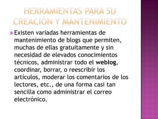 Herramientas para su creación y mantenimientoExistenvariadasherramientas de mantenimiento de blogs quepermiten, muchas de ellasgratuitamente y sin necesidad de elevadosconocimientostécnicos, administrartodo el weblog, coordinar, borrar, o reescribir los artículos, moderar los comentarios de los lectores, etc., de una forma casi tan sencillacomoadministrar el correo electrónico.