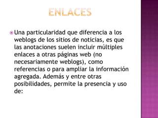 EnlacesUna particularidad que diferencia a los weblogs de los sitios de noticias, es que las anotaciones suelen incluir múltiples enlaces a otras páginas web (no necesariamente weblogs), como referencias o para ampliar la información agregada. Además y entre otras posibilidades, permite la presencia y uso de:
