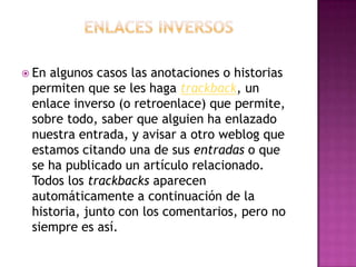 Enlaces inversosEn algunos casos las anotaciones o historias permiten que se les haga trackback, un enlace inverso (o retroenlace) que permite, sobre todo, saber que alguien ha enlazado nuestra entrada, y avisar a otro weblog que estamos citando una de sus entradas o que se ha publicado un artículo relacionado. Todos los trackbacks aparecen automáticamente a continuación de la historia, junto con los comentarios, pero no siempre es así.