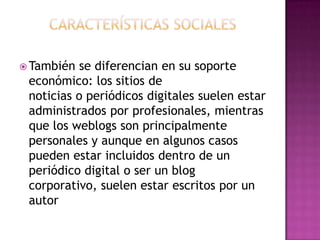 Características socialesTambién se diferencian en susoporteeconómico: los sitios de noticias o periódicos digitales suelenestaradministradosporprofesionales, mientrasque los weblogs son principalmentepersonales y aunque en algunoscasospuedenestarincluidosdentro de un periódico digital o ser un blog corporativo, suelenestarescritospor un autor