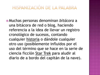 Hispanización de la palabraMuchas personas denominan bitácora a una bitácora de red o blog, haciendo referencia a la idea de llevar un registro cronológico de sucesos, contando cualquier historia o dándole cualquier otro uso (posiblemente influidos por el uso del término que se hace en la serie de ciencia ficción Star Trek para aludir al diario de a bordo del capitán de la nave).