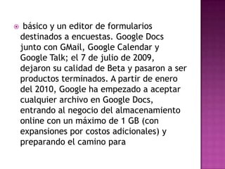  básico y un editor de formularios destinados a encuestas. Google Docs junto con GMail, Google Calendar y Google Talk; el 7 de julio de 2009, dejaron su calidad de Beta y pasaron a ser productos terminados. A partir de enero del 2010, Google ha empezado a aceptar cualquier archivo en Google Docs, entrando al negocio del almacenamiento online con un máximo de 1 GB (con expansiones por costos adicionales) y preparando el camino para 