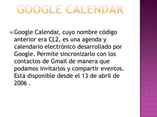Google CalendarGoogle Calendar, cuyo nombre código anterior era CL2, es una agenda y calendario electrónico desarrollado por Google. Permite sincronizarlo con los contactos de Gmail de manera que podamos invitarlos y compartir eventos. Está disponible desde el 13 de abril de 2006 . 