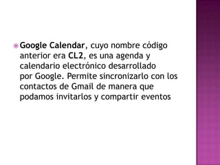 Google Calendar, cuyo nombre código anterior era CL2, es una agenda y calendario electrónico desarrollado por Google. Permite sincronizarlo con los contactos de Gmail de manera que podamos invitarlos y compartir eventos