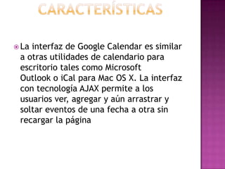 CaracterísticasLa interfaz de Google Calendar es similar a otras utilidades de calendario para escritorio tales como Microsoft Outlook o iCal para Mac OS X. La interfaz con tecnología AJAX permite a los usuarios ver, agregar y aún arrastrar y soltar eventos de una fecha a otra sin recargar la página