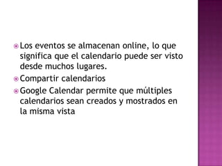 Los eventos se almacenan online, lo que significa que el calendario puede ser visto desde muchos lugares.Compartir calendariosGoogle Calendar permite que múltiples calendarios sean creados y mostrados en la misma vista