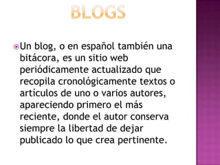 BlogsUn blog, o en español también una bitácora, es un sitio web periódicamente actualizado que recopila cronológicamente textos o artículos de uno o varios autores, apareciendo primero el más reciente, donde el autor conserva siempre la libertad de dejar publicado lo que crea pertinente.