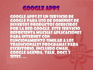 Google apps Google Apps es un servicio de Google para uso de dominios de diversos productos ofrecidos por la red Google. Este servicio representa muchas aplicaciones para Internet con funcionamiento similar a los tradicionales programas para escritorio, incluido Gmail, Google Agenda, Talk, Docs y Sites. ... 