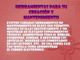 Herramientas para su creación y mantenimientoExistenvariadasherramientas de mantenimiento de blogs quepermiten, muchas de ellasgratuitamente y sin necesidad de elevadosconocimientostécnicos, administrartodo el weblog, coordinar, borrar, o reescribir los artículos, moderar los comentarios de los lectores, etc., de una forma casi tan sencillacomoadministrar el correo electrónico.