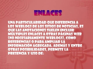 EnlacesUna particularidad que diferencia a los weblogs de los sitios de noticias, es que las anotaciones suelen incluir múltiples enlaces a otras páginas web (no necesariamente weblogs), como referencias o para ampliar la información agregada. Además y entre otras posibilidades, permite la presencia y uso de: