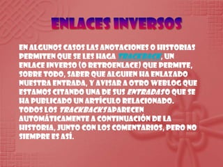 Enlaces inversosEn algunos casos las anotaciones o historias permiten que se les haga trackback, un enlace inverso (o retroenlace) que permite, sobre todo, saber que alguien ha enlazado nuestra entrada, y avisar a otro weblog que estamos citando una de sus entradas o que se ha publicado un artículo relacionado. Todos los trackbacks aparecen automáticamente a continuación de la historia, junto con los comentarios, pero no siempre es así.