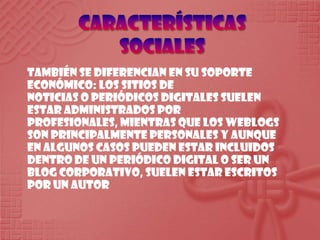 Características socialesTambién se diferencian en susoporteeconómico: los sitios de noticias o periódicos digitales suelenestaradministradosporprofesionales, mientrasque los weblogs son principalmentepersonales y aunque en algunoscasospuedenestarincluidosdentro de un periódico digital o ser un blog corporativo, suelenestarescritospor un autor
