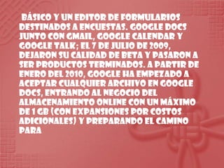  básico y un editor de formularios destinados a encuestas. Google Docs junto con GMail, Google Calendar y Google Talk; el 7 de julio de 2009, dejaron su calidad de Beta y pasaron a ser productos terminados. A partir de enero del 2010, Google ha empezado a aceptar cualquier archivo en Google Docs, entrando al negocio del almacenamiento online con un máximo de 1 GB (con expansiones por costos adicionales) y preparando el camino para 