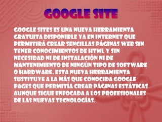 Google SiteGoogle Sites es una nueva herramienta gratuita disponible ya en Internet que permitirá crear sencillas páginas web sin tener conocimientos de HTML y sin necesidad ni de instalación ni de mantenimiento de ningún tipo de software o hardware. Esta nueva herramienta sustituye a la más que conocida Google Pages que permitía crear páginas estáticas aunque sigue enfocada a los profesionales de las nuevas tecnologías.