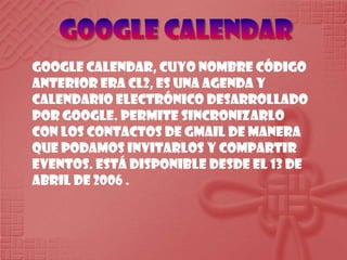 Google CalendarGoogle Calendar, cuyo nombre código anterior era CL2, es una agenda y calendario electrónico desarrollado por Google. Permite sincronizarlo con los contactos de Gmail de manera que podamos invitarlos y compartir eventos. Está disponible desde el 13 de abril de 2006 . 