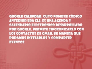 Google Calendar, cuyo nombre código anterior era CL2, es una agenda y calendario electrónico desarrollado por Google. Permite sincronizarlo con los contactos de Gmail de manera que podamos invitarlos y compartir eventos