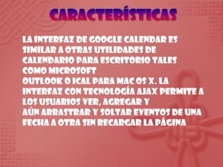 CaracterísticasLa interfaz de Google Calendar es similar a otras utilidades de calendario para escritorio tales como Microsoft Outlook o iCal para Mac OS X. La interfaz con tecnología AJAX permite a los usuarios ver, agregar y aún arrastrar y soltar eventos de una fecha a otra sin recargar la página
