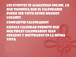 Los eventos se almacenan online, lo que significa que el calendario puede ser visto desde muchos lugares.Compartir calendariosGoogle Calendar permite que múltiples calendarios sean creados y mostrados en la misma vista
