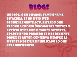 BlogsUn blog, o en español también una bitácora, es un sitio web periódicamente actualizado que recopila cronológicamente textos o artículos de uno o varios autores, apareciendo primero el más reciente, donde el autor conserva siempre la libertad de dejar publicado lo que crea pertinente.