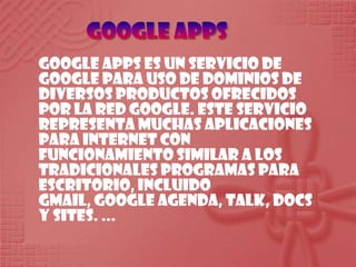 Google apps Google Apps es un servicio de Google para uso de dominios de diversos productos ofrecidos por la red Google. Este servicio representa muchas aplicaciones para Internet con funcionamiento similar a los tradicionales programas para escritorio, incluido Gmail, Google Agenda, Talk, Docs y Sites. ... 