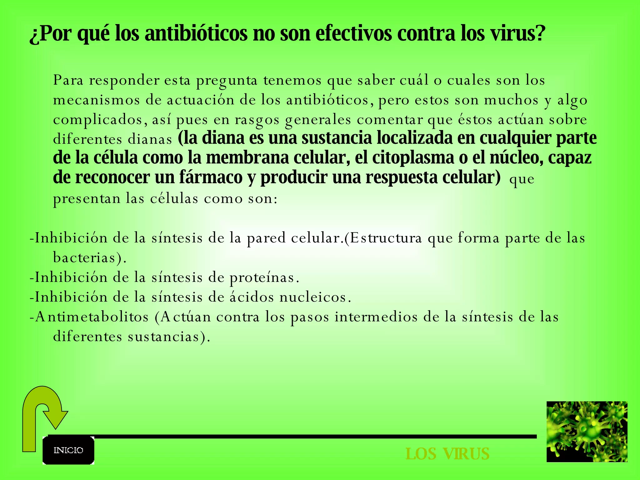 LOS VIRUS ¿Por qué los antibióticos no son efectivos contra los virus? Para responder esta pregunta tenemos que saber cuál o cuales son los mecanismos de actuación de los antibióticos, pero estos son muchos y algo complicados, así pues en rasgos generales comentar que éstos actúan sobre diferentes dianas  (la diana es una sustancia localizada en cualquier parte de la célula como la membrana celular, el citoplasma o el núcleo, capaz de reconocer un fármaco y producir una respuesta celular)   que presentan las células como son: -Inhibición de la síntesis de la pared celular.(Estructura que forma parte de las bacterias). -Inhibición de la síntesis de proteínas. -Inhibición de la síntesis de ácidos nucleicos. -Antimetabolitos (Actúan contra los pasos intermedios de la síntesis de las diferentes sustancias). 