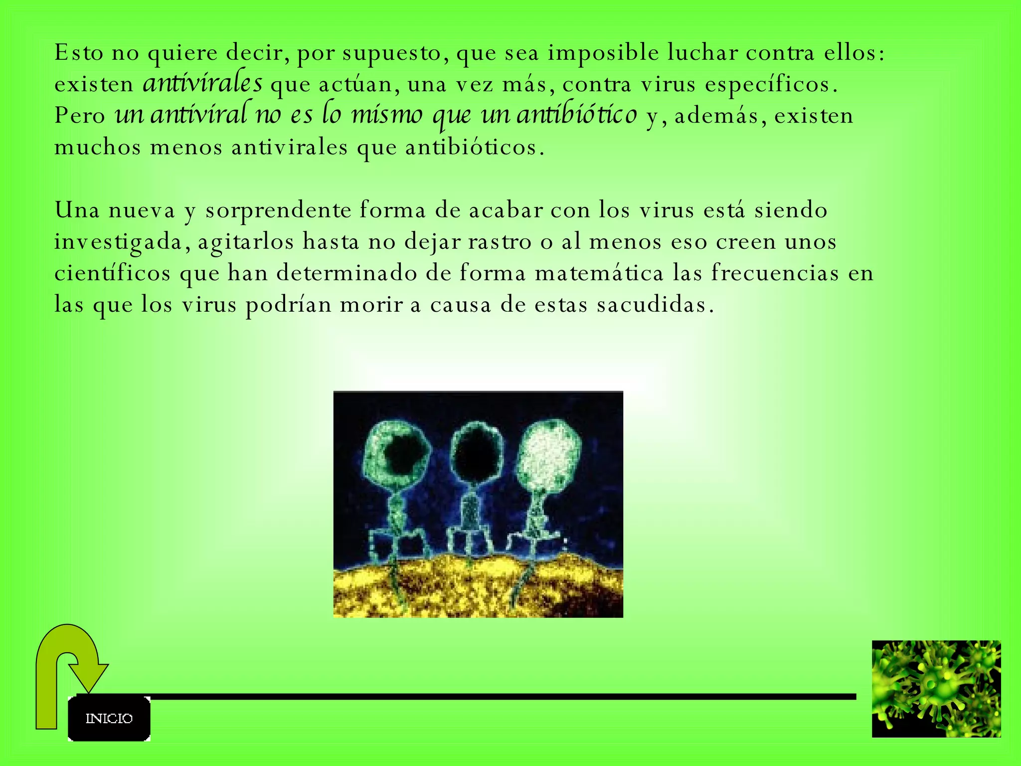 Esto no quiere decir, por supuesto, que sea imposible luchar contra ellos: existen  antivirales  que actúan, una vez más, contra virus específicos. Pero  un antiviral no es lo mismo que un antibiótico  y, además, existen muchos menos antivirales que antibióticos. Una nueva y sorprendente forma de acabar con los virus está siendo investigada, agitarlos hasta no dejar rastro o al menos eso creen unos científicos que han determinado de forma matemática las frecuencias en las que los virus podrían morir a causa de estas sacudidas. 