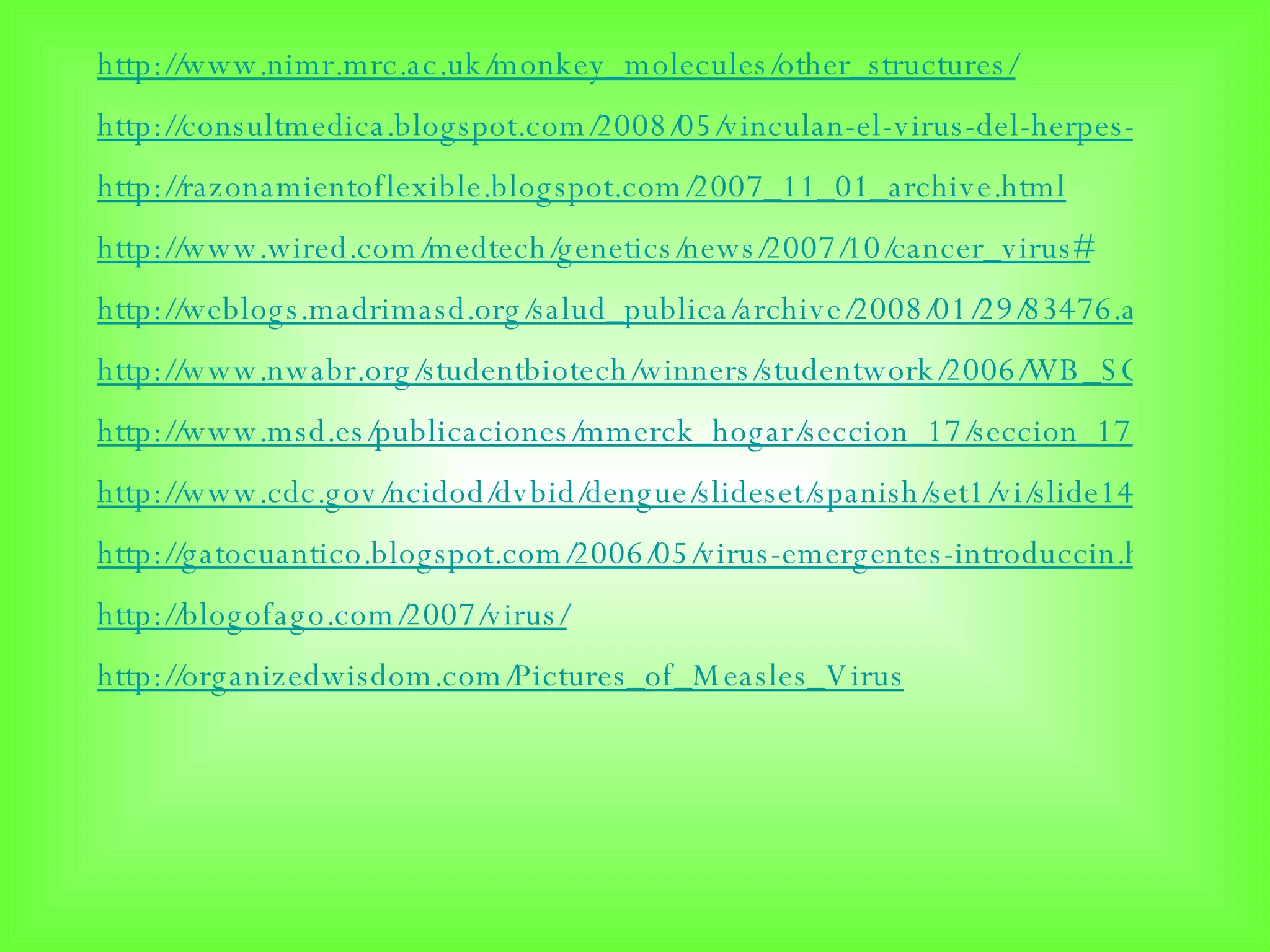 http://www.nimr.mrc.ac.uk/monkey_molecules/other_structures/ http://consultmedica.blogspot.com/2008/05/vinculan-el-virus-del-herpes-con-cncer.html http://razonamientoflexible.blogspot.com/2007_11_01_archive.html http://www.wired.com/medtech/genetics/news/2007/10/cancer_virus# http://weblogs.madrimasd.org/salud_publica/archive/2008/01/29/83476.aspx http://www.nwabr.org/studentbiotech/winners/studentwork/2006/WB_SC_Rimbakusumo/wworks.html http://www.msd.es/publicaciones/mmerck_hogar/seccion_17/seccion_17_187.html http://www.cdc.gov/ncidod/dvbid/dengue/slideset/spanish/set1/vi/slide14.htm http://gatocuantico.blogspot.com/2006/05/virus-emergentes-introduccin.html http://blogofago.com/2007/virus/ http://organizedwisdom.com/Pictures_of_Measles_Virus 