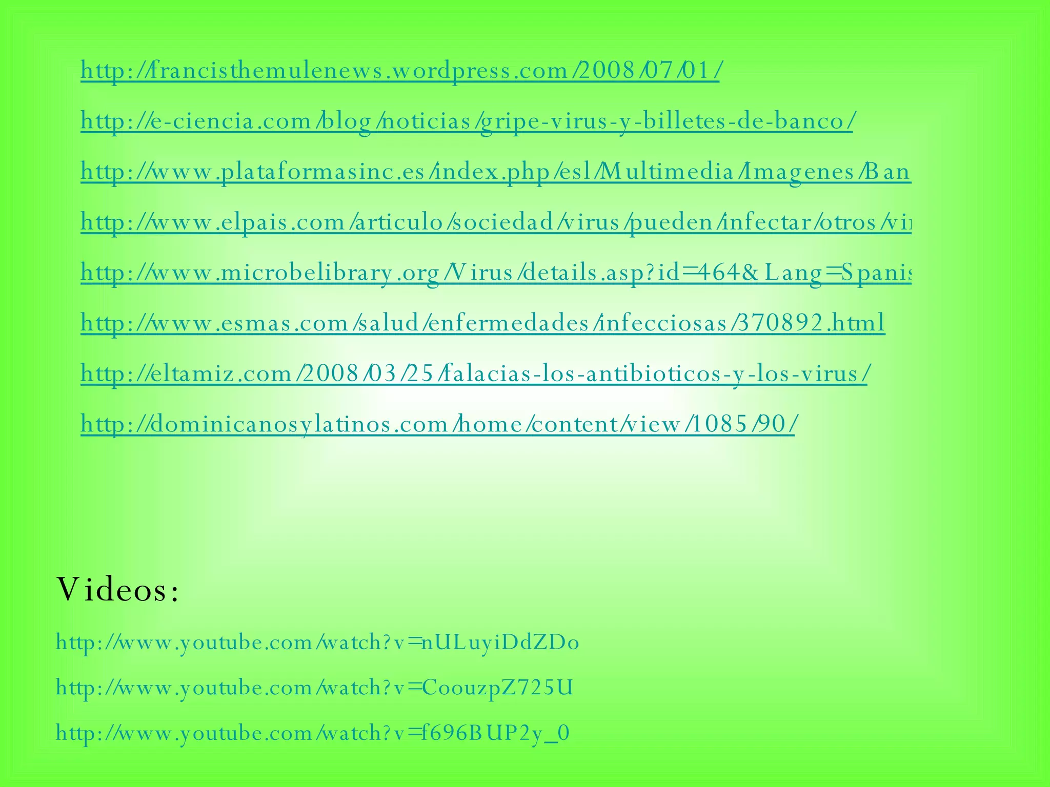 http://francisthemulenews.wordpress.com/2008/07/01/ http://e-ciencia.com/blog/noticias/gripe-virus-y-billetes-de-banco/ http://www.plataformasinc.es/index.php/esl/Multimedia/Imagenes/Banco-de-imagenes/Celulas-uterinas-infectadas-por-el-virus-del-papiloma-humano http://www.elpais.com/articulo/sociedad/virus/pueden/infectar/otros/virus/elpepusoc/20080806elpepusoc_10/Tes http://www.microbelibrary.org/Virus/details.asp?id=464&Lang=Spanish http://www.esmas.com/salud/enfermedades/infecciosas/370892.html http://eltamiz.com/2008/03/25/falacias-los-antibioticos-y-los-virus/ http:// dominicanosylatinos.com / home / content / view /1085/90/ Videos:  http://www.youtube.com/watch?v=nULuyiDdZDo http://www.youtube.com/watch?v=CoouzpZ725U http:// www.youtube.com / watch?v = f696BUP2y _0 