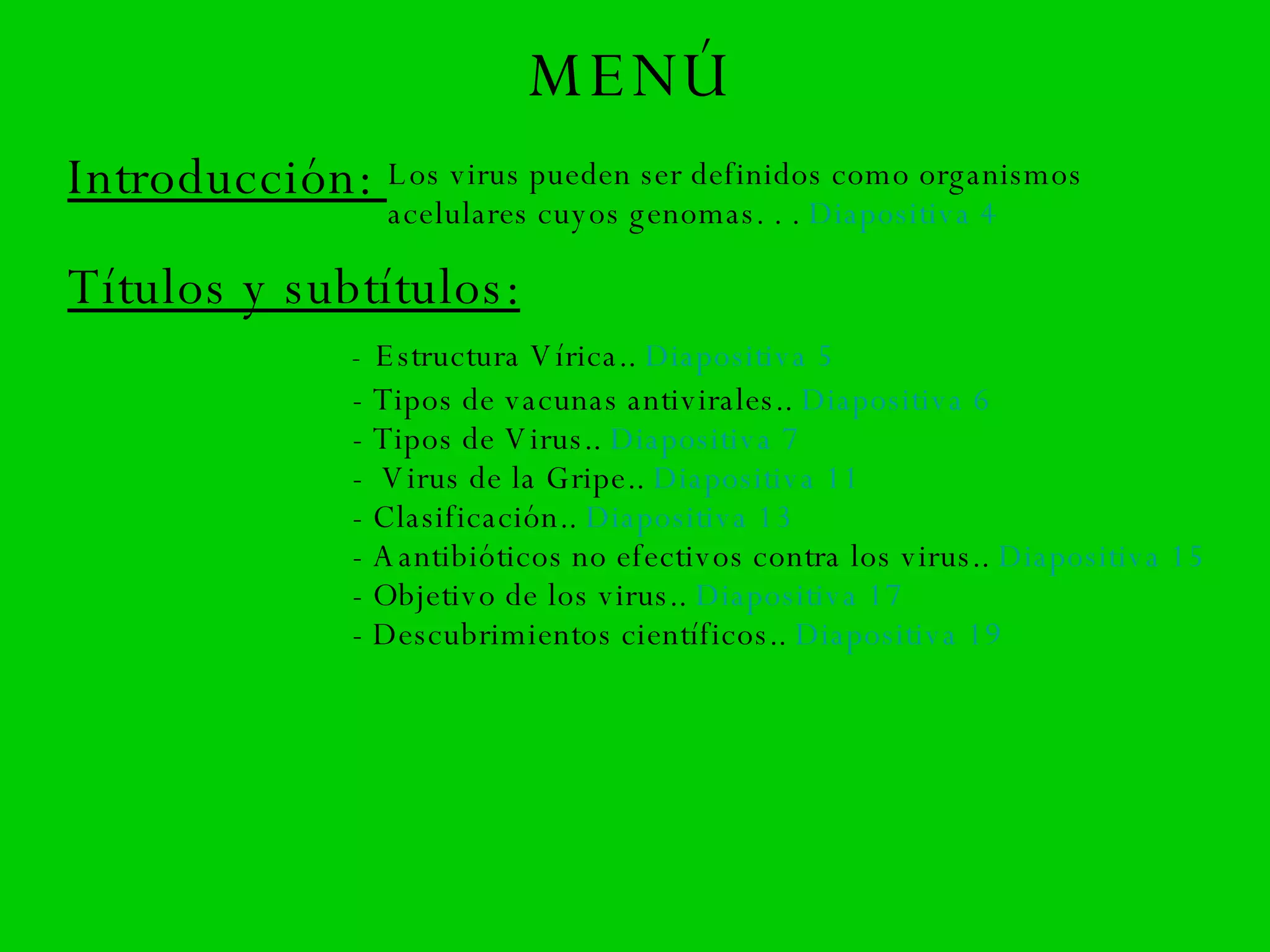 MENÚ Introducción:  Los virus pueden ser definidos como organismos acelulares cuyos genomas. . .  Diapositiva 4 Títulos y subtítulos: -   Estructura Vírica..  Diapositiva 5 - Tipos de vacunas antivirales..  Diapositiva 6 - Tipos de Virus..  Diapositiva 7 -  Virus de la Gripe..  Diapositiva 11 - Clasificación..  Diapositiva 13 - A antibióticos no efectivos contra los virus..  Diapositiva 15 - Objetivo de los virus..  Diapositiva 17 - Descubrimientos científicos..  Diapositiva 19 