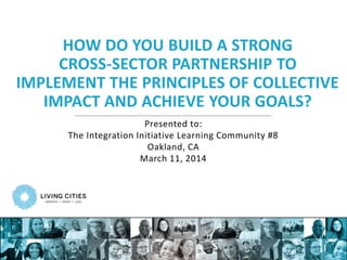 HOW DO YOU BUILD A STRONG
CROSS-SECTOR PARTNERSHIP TO
IMPLEMENT THE PRINCIPLES OF COLLECTIVE
IMPACT AND ACHIEVE YOUR GOALS?
Presented to:
The Integration Initiative Learning Community #8
Oakland, CA
March 11, 2014
 