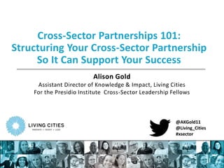 Cross-Sector Partnerships 101: 
Structuring Your Cross-Sector Partnership 
So It Can Support Your Success 
Alison Gold 
Assistant Director of Knowledge & Impact, Living Cities 
For the Presidio Institute Cross-Sector Leadership Fellows 
@AKGold11 
@Living_Cities 
#xsector 
 