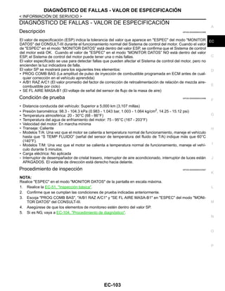 DIAGNÓSTICO DE FALLAS - VALOR DE ESPECIFICACIÓN
EC-103
< INFORMACIÓN DE SERVICIO >
C
D
E
F
G
H
I
J
K
L
M
A
EC
N
P
O
DIAGNÓSTICO DE FALLAS - VALOR DE ESPECIFICACIÓN
Descripción INFOID:0000000004333595
El valor de especificación (ESP) indica la tolerancia del valor que aparece en "ESPEC" del modo "MONITOR
DATOS" del CONSULT-III durante el funcionamiento normal del Sistema de control del motor. Cuando el valor
de "ESPEC" en el modo “MONITOR DATOS” está dentro del valor ESP, se confirma que el Sistema de control
del motor está OK. Cuando el valor de "ESPEC" en el modo “MONITOR DATOS” NO está dentro del valor
ESP, el Sistema de control del motor puede tener una o más fallas.
El valor especificado se usa para detectar fallas que pueden afectar el Sistema de control del motor, pero no
encienden la luz indicadora de falla.
El valor SP se mostrará para los siguientes tres elementos:
• PROG COMB BAS (La amplitud de pulso de inyección de combustible programada en ECM antes de cual-
quier corrección en el vehículo aprendida)
• A/B1 RAZ A/C1 (El valor promedio del factor de corrección de retroalimentación de relación de mezcla aire-
combustible por ciclo)
• SE FL AIRE MASA-B1 (El voltaje de señal del sensor de flujo de la masa de aire)
Condición de prueba INFOID:0000000004333596
• Distancia conducida del vehículo: Superior a 5,000 km (3,107 millas)
• Presión barométrica: 98.3 - 104.3 kPa (0.983 - 1.043 bar, 1.003 - 1.064 kg/cm2
, 14.25 - 15.12 psi)
• Temperatura atmosférica: 20 - 30°C (68 - 86°F)
• Temperatura del agua de enfriamiento del motor: 75 - 95°C (167 - 203°F)
• Velocidad del motor: En marcha mínima
• Transeje: Caliente
- Modelos T/A: Una vez que el motor se calienta a temperatura normal de funcionamiento, maneje el vehículo
hasta que “S TEMP FLUIDO” (señal del sensor de temperatura del fluido de T/A) indique más que 60°C
(140°F).
- Modelos T/M: Una vez que el motor se calienta a temperatura normal de funcionamiento, maneje el vehí-
culo durante 5 minutos.
• Carga eléctrica: No aplicada
- Interruptor de desempañador de cristal trasero, interruptor de aire acondicionado, interruptor de luces están
APAGADOS. El volante de dirección está derecho hacia delante.
Procedimiento de inspección INFOID:0000000004333597
NOTA:
Realice "ESPEC" en el modo "MONITOR DATOS" de la pantalla en escala máxima.
1. Realice la EC-51, "Inspección básica".
2. Confirme que se cumplan las condiciones de prueba indicadas anteriormente.
3. Escoja "PROG COMB BAS", "A/B1 RAZ A/C1" y "SE FL AIRE MASA-B1" en "ESPEC" del modo "MONI-
TOR DATOS" del CONSULT-III.
4. Asegúrese de que los elementos de monitoreo estén dentro del valor SP.
5. Si es NG, vaya a EC-104, "Procedimiento de diagnóstico".
Revisión: Agosto de 2008 2009 Tiida
 