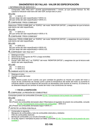 EC-106
< INFORMACIÓN DE SERVICIO >
DIAGNÓSTICO DE FALLAS - VALOR DE ESPECIFICACIÓN
Compruebe “A/B1 RAZ A/C1” durante aproximadamente 1 minuto, ya que pueden fluctuar. Es NG
cuando la indicación está fuera del valor ESP, aunque sea un poco.
OK o NG
OK >> VAYA A 17.
NG (por abajo del valor especificado)>>VAYA A 2.
NG (por arriba del valor especificado)>>VAYA A 3.
2.COMPRUEBE “PROG COMB BAS”
Seleccione “PROG COMB BAS” en "ESPEC" del modo “MONITOR DATOS”, y asegúrese de que la lectura
esté dentro del valor especificado.
OK o NG
OK >> VAYA A 4.
NG (por arriba del valor especificado)>>VAYA A 19.
3.COMPRUEBE “PROG COMB BAS”
Seleccione “PROG COMB BAS” en "ESPEC" del modo “MONITOR DATOS”, y asegúrese de que la lectura
esté dentro del valor especificado.
OK o NG
OK >> VAYA A 6.
NG (por arriba del valor especificado)>>VAYA A 6.
NG (por abajo del valor especificado)>>VAYA A 25.
4.COMPROBAR “A/B1 RAZ A/C1”
1. Detenga el motor.
2. Desconecte la manguera de PCV y luego enchúfela.
3. Arranque el motor.
4. Escoja “A/B1 RAZ A/C1” en "ESPEC" del modo “MONITOR DATOS” y asegúrese de que la lectura esté
dentro del valor especificado.
OK o NG
OK >> VAYA A 5.
NG >> VAYA A 6.
5.CAMBIAR ACEITE DEL MOTOR
1. Detenga el motor.
2. Cambiar aceite del motor
NOTA:
Este síntoma puede ocurrir cuando una gran cantidad de gasolina se mezcla con aceite del motor a
causa de las condiciones de manejo (como cuando la temperatura del aceite del motor no aumenta lo
suficiente debido a que la distancia del recorrido es demasiada corta durante el invierno). El síntoma no
se detectará después de cambiar el aceite del motor o las condiciones de manejo.
>> FIN DE LA INSPECCIÓN
6.COMPRUEBE LA PRESIÓN DE COMBUSTIBLE
Comprobar presión de combustible (Consulte EC-59, "Comprobación de la presión de combustible").
OK o NG
OK >> VAYA A 9.
NG (Presión de combustible demasiado alta)>>Reemplace el regulador de presión de combustible, consulte
EC-59, "Comprobación de la presión de combustible" . VAYA A 8.
NG (Presión de combustible demasiado baja)>>VAYA A 7.
7.DETECTE LA PIEZA CON FALLA
1. Compruebe lo siguiente.
- Manguera de combustible y tubo de combustible obstruidos y doblados
- Filtro de combustible obstruido
- Bomba de combustible y su circuito (Consulte EC-367.)
2. Si es NG, repare o reemplace la pieza con fallas. (Consulte EC-59, "Comprobación de la presión de com-
bustible").
Revisión: Agosto de 2008 2009 Tiida
 