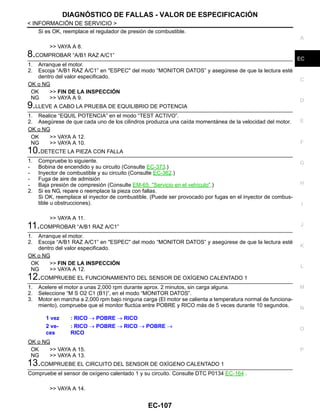 DIAGNÓSTICO DE FALLAS - VALOR DE ESPECIFICACIÓN
EC-107
< INFORMACIÓN DE SERVICIO >
C
D
E
F
G
H
I
J
K
L
M
A
EC
N
P
O
Si es OK, reemplace el regulador de presión de combustible.
>> VAYA A 8.
8.COMPROBAR “A/B1 RAZ A/C1”
1. Arranque el motor.
2. Escoja “A/B1 RAZ A/C1” en "ESPEC" del modo “MONITOR DATOS” y asegúrese de que la lectura esté
dentro del valor especificado.
OK o NG
OK >> FIN DE LA INSPECCIÓN
NG >> VAYA A 9.
9.LLEVE A CABO LA PRUEBA DE EQUILIBRIO DE POTENCIA
1. Realice “EQUIL POTENCIA” en el modo “TEST ACTIVO”.
2. Asegúrese de que cada uno de los cilindros produzca una caída momentánea de la velocidad del motor.
OK o NG
OK >> VAYA A 12.
NG >> VAYA A 10.
10.DETECTE LA PIEZA CON FALLA
1. Compruebe lo siguiente.
- Bobina de encendido y su circuito (Consulte EC-373.)
- Inyector de combustible y su circuito (Consulte EC-362.)
- Fuga de aire de admisión
- Baja presión de compresión (Consulte EM-65, "Servicio en el vehículo".)
2. Si es NG, repare o reemplace la pieza con fallas.
Si OK, reemplace el inyector de combustible. (Puede ser provocado por fugas en el inyector de combus-
tible u obstrucciones).
>> VAYA A 11.
11.COMPROBAR “A/B1 RAZ A/C1”
1. Arranque el motor.
2. Escoja “A/B1 RAZ A/C1” en "ESPEC" del modo “MONITOR DATOS” y asegúrese de que la lectura esté
dentro del valor especificado.
OK o NG
OK >> FIN DE LA INSPECCIÓN
NG >> VAYA A 12.
12.COMPRUEBE EL FUNCIONAMIENTO DEL SENSOR DE OXÍGENO CALENTADO 1
1. Acelere el motor a unas 2,000 rpm durante aprox. 2 minutos, sin carga alguna.
2. Seleccione “M S O2 C1 (B1)”, en el modo “MONITOR DATOS”.
3. Motor en marcha a 2,000 rpm bajo ninguna carga (El motor se calienta a temperatura normal de funciona-
miento), compruebe que el monitor fluctúa entre POBRE y RICO más de 5 veces durante 10 segundos.
OK o NG
OK >> VAYA A 15.
NG >> VAYA A 13.
13.COMPRUEBE EL CIRCUITO DEL SENSOR DE OXÍGENO CALENTADO 1
Compruebe el sensor de oxígeno calentado 1 y su circuito. Consulte DTC P0134 EC-164 .
>> VAYA A 14.
1 vez : RICO → POBRE → RICO
2 ve-
ces
: RICO → POBRE → RICO → POBRE →
RICO
Revisión: Agosto de 2008 2009 Tiida
 