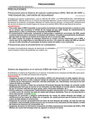 EC-12
< INFORMACIÓN DE SERVICIO >
PRECAUCIONES
PRECAUCIONES
Precauciones para el Sistema de sujeción suplementario (SRS) “BOLSA DE AIRE” y
“PRETENSOR DEL CINTURÓN DE SEGURIDAD” INFOID:0000000004469053
El Sistema de sujeción suplementario, como la “BOLSA DE AIRE” y el “PRETENSOR DEL CINTURÓN DE
SEGURIDAD”, utilizado junto con un cinturón de seguridad delantero, ayuda a reducir el riesgo o gravedad de
las lesiones al conductor y el pasajero delantero en ciertos tipos de choques. La información necesaria para
dar servicio al sistema de manera segura se incluye en la sección SRS y SB de este Manual de servicio.
ADVERTENCIA:
• Para evitar dejar el SRS inoperable, lo que podría incrementar el riesgo de lesiones o muerte en caso
de un choque que provocara el inflado de las bolsas de aire, todo trabajo de mantenimiento lo
deberá llevar a cabo un distribuidor autorizado de NISSAN/INFINITI.
• El mantenimiento inadecuado, incluyendo el desmontaje e instalación incorrectos del SRS, puede
ocasionar lesiones por la activación involuntaria del sistema. Consulte el procedimiento de desmon-
taje del cable en espiral y el módulo de la bolsa de aire en la sección SRS.
• No utilice equipo de prueba de sistemas eléctricos en ningún circuito relacionado con el SRS, a
menos que así se especifique en este Manual de servicio. Los mazos de cables del SRS se identifi-
can por el color amarillo y/o anaranjado de dichos mazos de cables o sus conectores.
Precauciones para el procedimiento sin cubretablero INFOID:0000000004469054
Al realizar el procedimiento después de desmontar el cubretablero,
cubra el extremo inferior del parabrisas con uretano, etc.
Sistema de diagnóstico en el vehículo (OBD) del motor y el T/A INFOID:0000000004333555
El ECM tiene un sistema de diagnóstico en el vehículo. Encenderá la luz indicadora de falla (MIL) para adver-
tir al conductor de una falla que empeora las emisiones.
PRECAUCIÓN:
• Asegúrese de girar el interruptor de encendido a APAG y de desconectar el cable negativo del acu-
mulador antes de llevar a cabo cualquier trabajo de reparación o de inspección. El circuito en corto
o abierto de los interruptores, sensores, válvulas solenoides, etc. relacionados, hará que la luz indi-
cadora de falla se encienda.
• Asegúrese de conectar y trabar los conectores firmemente después del trabajo. Un conector suelto
(desbloqueado) hará que se ilumine la luz indicadora de falla debido al circuito abierto. (Asegúrese
de que el conector esté libre de agua, grasa, polvo, terminales dobladas, etc.).
• Ciertos sistemas y componentes, especialmente aquellos relacionados con el OBD, pueden utilizar
un estilo nuevo de conector de mazo de cables tipo bloqueo deslizante. Para ver una descripción y
cómo desconectar, consulte PG-69.
• Asegúrese de acomodar y asegurar perfectamente los mazos de cables después del trabajo. La
interferencia de los mazos de cables con un soporte, etc. puede provocar que se ilumine la luz indi-
cadora de falla debido al cortocircuito.
• Asegúrese de conectar apropiadamente los tubos de hule después del trabajo. Un tubo de hule mal
conectado o desconectado puede provocar que se ilumine la luz indicadora de falla debido a la falla
del sistema de inyección de combustible, etc.
• Asegúrese de borrar la información innecesaria de fallas (reparaciones terminadas) del ECM y TCM
(Módulo de control del transeje) antes de regresar el vehículo al cliente.
OHHA26/ 5I
Revisión: Agosto de 2008 2009 Tiida
 