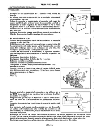 PRECAUCIONES
EC-13
< INFORMACIÓN DE SERVICIO >
C
D
E
F
G
H
I
J
K
L
M
A
EC
N
P
O
Precaución INFOID:0000000004333556
• Siempre use un acumulador de 12 voltios como fuente de
energía.
• No intente desconectar los cables del acumulador mientras el
motor está en marcha.
• Antes de conectar o desconectar el conector del mazo de
cables del ECM, gire el interruptor de encendido a APAG y
desconecte el cable negativo del acumulador. Si no lo hace
así, puede dañar el ECM debido a que se aplica voltaje de acu-
mulador al ECM incluso cuando el interruptor de encendido
está en APAG.
• Antes de desmontar piezas, gire el interruptor de encendido a
APAG y desconecte el cable negativo del acumulador.
• No desensamble el ECM.
• Cuando se desconecta un cable del acumulador, la memoria
regresa al valor de ECM.
El ECM empezará a autocontrolarse ahora a su valor inicial. El
funcionamiento del motor puede variar ligeramente en este
caso. Sin embargo, esto no es indicación de una falla. No
reemplace piezas debido a una ligera variación.
• Cuando se desconecta el acumulador, la siguiente informa-
ción de diagnóstico relacionada con la emisión se perderá en
24 horas.
- Códigos de diagnóstico de fallas
- Códigos de diagnóstico de fallas del 1er recorrido
- Datos de pantalla congelada
- Datos de pantalla congelada del 1er recorrido
- Códigos de la prueba de disponibilidad del sistema (SRT)
- Valores de prueba
• Cuando conecte el conector de mazo de cables de ECM, sujé-
telo (B) firmemente con una palanca (1) tan lejos como llegue
como se muestra en la figura.
- ECM (2)
- Afloje (A)
• Cuando enchufe o desenchufe conectores de alfileres en o
del ECM, tenga cuidado de no dañar las terminales de alfiler
(no doblar ni romper).
Asegúrese de que no haya ni dobleces ni roturas en las termi-
nales de alfiler del ECM al enchufar los conectores de alfile-
res.
• Conecte firmemente los conectores de mazo de cables del
ECM.
Una conexión defectuosa puede provocar que se desarrolle
un voltaje extremadamente alto (subida de tensión) en el
embobinado y el condensador, lo que resultará en daños a los
circuitos integrados.
• Mantenga los mazos de cables del sistema de control del motor alejados por lo menos 10 cm
(4 pulg) de los mazos de cables adyacentes para evitar fallas en el sistema de control del motor
debido a la recepción de ruido externo, a la operación degradada de circuitos integrados, etc.
• Mantenga secas las piezas y los mazos de cables del sistema de control del motor.
RDE178G
OAH@8111I
OAHA1836D
OAHA/ / 8/ D
Revisión: Agosto de 2008 2009 Tiida
 
