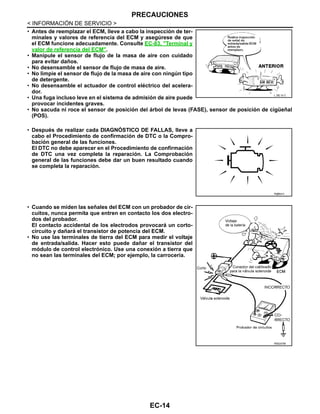 EC-14
< INFORMACIÓN DE SERVICIO >
PRECAUCIONES
• Antes de reemplazar el ECM, lleve a cabo la inspección de ter-
minales y valores de referencia del ECM y asegúrese de que
el ECM funcione adecuadamente. Consulte EC-83, "Terminal y
valor de referencia del ECM".
• Manipule el sensor de flujo de la masa de aire con cuidado
para evitar daños.
• No desensamble el sensor de flujo de masa de aire.
• No limpie el sensor de flujo de la masa de aire con ningún tipo
de detergente.
• No desensamble el actuador de control eléctrico del acelera-
dor.
• Una fuga incluso leve en el sistema de admisión de aire puede
provocar incidentes graves.
• No sacuda ni roce el sensor de posición del árbol de levas (FASE), sensor de posición de cigüeñal
(POS).
• Después de realizar cada DIAGNÓSTICO DE FALLAS, lleve a
cabo el Procedimiento de confirmación de DTC o la Compro-
bación general de las funciones.
El DTC no debe aparecer en el Procedimiento de confirmación
de DTC una vez completa la reparación. La Comprobación
general de las funciones debe dar un buen resultado cuando
se completa la reparación.
• Cuando se miden las señales del ECM con un probador de cir-
cuitos, nunca permita que entren en contacto los dos electro-
dos del probador.
El contacto accidental de los electrodos provocará un corto-
circuito y dañará el transistor de potencia del ECM.
• No use las terminales de tierra del ECM para medir el voltaje
de entrada/salida. Hacer esto puede dañar el transistor del
módulo de control electrónico. Use una conexión a tierra que
no sean las terminales del ECM; por ejemplo, la carrocería.
L DE/ 3/ C
R@S541I
RDE237M
Revisión: Agosto de 2008 2009 Tiida
 