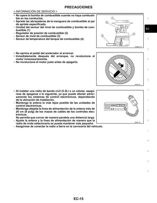PRECAUCIONES
EC-15
< INFORMACIÓN DE SERVICIO >
C
D
E
F
G
H
I
J
K
L
M
A
EC
N
P
O
• No opere la bomba de combustible cuando no haya combusti-
ble en los conductos.
• Apriete las abrazaderas de la manguera de combustible al par
de apriete especificado.
- Unidad del sensor del nivel de combustible y bomba de com-
bustible (1)
- Regulador de presión de combustible (2)
- Sensor de nivel de combustible (3)
- Sensor de temperatura del tanque de combustible (4)
• No oprima el pedal del acelerador al arrancar.
• Inmediatamente después del arranque, no revolucione el
motor innecesariamente.
• No revolucione el motor justo antes de apagarlo.
• Al instalar una radio de banda civil (C.B.) o un celular, asegú-
rese de apegarse a lo siguiente, ya que puede afectar adver-
samente los sistemas de control electrónicos, dependiendo
de la ubicación de instalación.
- Mantenga la antena lo más lejos posible de las unidades de
control electrónicas.
- Mantenga alejada la línea de alimentación de la antena más de
20 cm (8 pulg) de los mazos de cables de los controles elec-
trónicos.
No permita que corran de manera paralela una distancia larga.
- Ajuste la antena y la línea de alimentación de manera que la
radio de onda estacionaria se pueda mantener más pequeña.
- Asegúrese de conectar la radio a tierra en la carrocería del vehículo.
AAH@/ 6/ 3D
RDE6/ 8X
RDE6/ 7X
Revisión: Agosto de 2008 2009 Tiida
 