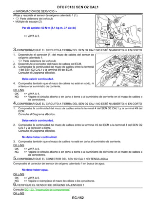 EC-152
< INFORMACIÓN DE SERVICIO >
DTC P0132 SEN O2 CAL1
Afloje y reapriete el sensor de oxígeno calentado 1 (1).
• : Parte delantera del vehículo
• Múltiple de escape (2)
>> VAYA A 3.
3.COMPROBAR QUE EL CIRCUITO A TIERRA DEL SEN O2 CAL1 NO ESTÉ NI ABIERTO NI EN CORTO
1. Desenchufe el conector (1) del mazo de cables del sensor de
oxígeno calentado 1.
- : Parte delantera del vehículo
2. Desenchufe el conector del mazo de cables del ECM.
3. Compruebe la continuidad del mazo de cables entre la terminal
1 del SEN O2 CAL1 y la terminal 56 del ECM.
Consulte el Diagrama eléctrico.
4. Compruebe también que el mazo de cables no esté en corto, ni
a tierra ni al suministro de corriente.
OK o NG
OK >> VAYA A 4.
NG >> Repare el circuito abierto o en corto a tierra o al suministro de corriente en el mazo de cables o
los conectores.
4.COMPROBAR QUE EL CIRCUITO A TIERRA DEL SEN O2 CAL1 NO ESTÉ NI ABIERTO NI EN CORTO
1. Compruebe la continuidad del mazo de cables entre la terminal 4 del SEN O2 CAL1 y la terminal 49 del
ECM.
Consulte el Diagrama eléctrico.
2. Compruebe la continuidad del mazo de cables entre la terminal 49 del ECM o la terminal 4 del SEN O2
CAL1 y la conexión a tierra.
Consulte el Diagrama eléctrico.
3. Compruebe también que el mazo de cables no esté en corto al suministro de corriente.
OK o NG
OK >> VAYA A 5.
NG >> Repare el circuito abierto o en corto a tierra o al suministro de corriente en el mazo de cables o
los conectores.
5.COMPROBAR QUE EL CONECTOR DEL SEN O2 CAL1 NO TENGA AGUA
Compruebe el conector del sensor de oxígeno calentado 1 en busca de agua.
OK o NG
OK >> VAYA A 6.
NG >> Repare o reemplace el mazo de cables o los conectores.
6.VERIFIQUE EL SENSOR DE OXÍGENO CALENTADO 1
Consulte EC-153, "Inspección de componentes"
OK o NG
Par de apriete: 50 N·m (5.1 kg-m, 37 pie-lb)
OAHA1855D
Debe existir continuidad.
OAHA22/ 4D
Debe existir continuidad.
No debe haber continuidad.
No debe haber agua.
Revisión: Agosto de 2008 2009 Tiida
 