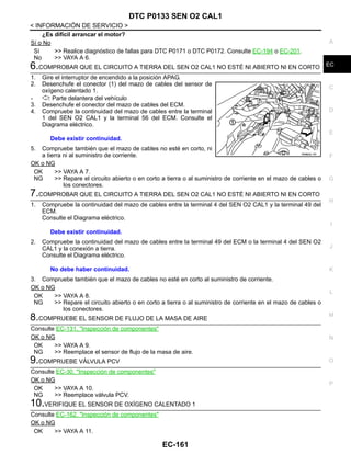 DTC P0133 SEN O2 CAL1
EC-161
< INFORMACIÓN DE SERVICIO >
C
D
E
F
G
H
I
J
K
L
M
A
EC
N
P
O
¿Es difícil arrancar el motor?
Sí o No
Sí >> Realice diagnóstico de fallas para DTC P0171 o DTC P0172. Consulte EC-194 o EC-201.
No >> VAYA A 6.
6.COMPROBAR QUE EL CIRCUITO A TIERRA DEL SEN O2 CAL1 NO ESTÉ NI ABIERTO NI EN CORTO
1. Gire el interruptor de encendido a la posición APAG.
2. Desenchufe el conector (1) del mazo de cables del sensor de
oxígeno calentado 1.
- : Parte delantera del vehículo
3. Desenchufe el conector del mazo de cables del ECM.
4. Compruebe la continuidad del mazo de cables entre la terminal
1 del SEN O2 CAL1 y la terminal 56 del ECM. Consulte el
Diagrama eléctrico.
5. Compruebe también que el mazo de cables no esté en corto, ni
a tierra ni al suministro de corriente.
OK o NG
OK >> VAYA A 7.
NG >> Repare el circuito abierto o en corto a tierra o al suministro de corriente en el mazo de cables o
los conectores.
7.COMPROBAR QUE EL CIRCUITO A TIERRA DEL SEN O2 CAL1 NO ESTÉ NI ABIERTO NI EN CORTO
1. Compruebe la continuidad del mazo de cables entre la terminal 4 del SEN O2 CAL1 y la terminal 49 del
ECM.
Consulte el Diagrama eléctrico.
2. Compruebe la continuidad del mazo de cables entre la terminal 49 del ECM o la terminal 4 del SEN O2
CAL1 y la conexión a tierra.
Consulte el Diagrama eléctrico.
3. Compruebe también que el mazo de cables no esté en corto al suministro de corriente.
OK o NG
OK >> VAYA A 8.
NG >> Repare el circuito abierto o en corto a tierra o al suministro de corriente en el mazo de cables o
los conectores.
8.COMPRUEBE EL SENSOR DE FLUJO DE LA MASA DE AIRE
Consulte EC-131, "Inspección de componentes"
OK o NG
OK >> VAYA A 9.
NG >> Reemplace el sensor de flujo de la masa de aire.
9.COMPRUEBE VÁLVULA PCV
Consulte EC-30, "Inspección de componentes"
OK o NG
OK >> VAYA A 10.
NG >> Reemplace válvula PCV.
10.VERIFIQUE EL SENSOR DE OXÍGENO CALENTADO 1
Consulte EC-162, "Inspección de componentes"
OK o NG
OK >> VAYA A 11.
Debe existir continuidad.
OAHA22/ 4D
Debe existir continuidad.
No debe haber continuidad.
Revisión: Agosto de 2008 2009 Tiida
 