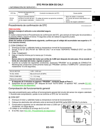 DTC P0134 SEN O2 CAL1
EC-165
< INFORMACIÓN DE SERVICIO >
C
D
E
F
G
H
I
J
K
L
M
A
EC
N
P
O
Procedimiento de confirmación de DTC INFOID:0000000004333670
PRECAUCIÓN:
Siempre maneje el vehículo a una velocidad segura.
NOTA:
Si realizó anteriormente el Procedimiento de confirmación del DTC, gire siempre el interruptor de encendido a
la posición APAG y espere al menos 10 segundos antes de realizar la siguiente prueba.
CONDICIÓN DE PRUEBA:
Antes de realizar el procedimiento siguiente, confirme que el voltaje del acumulador sea superior a 11
V en marcha mínima.
CON CONSULT-III
1. Arranque el motor y caliéntelo hasta su temperatura normal de funcionamiento.
2. Escoja "S O2 C1 (B1) P0134" de "SEN O2 CAL1" en el modo "SOPORTE TRABAJO DTC" con CON-
SULT-III.
3. Pulse “COMIENZO”.
4. Deje en marcha mínima por lo menos por 3 minutos.
NOTA:
Nunca eleve la velocidad del motor por arriba de 3,400 rpm después de este paso. Si se excede el
límite de velocidad del motor, regrese al paso 4.
5. Cuando se cumplan las siguientes condiciones, aparecerá “PRUEBA” en la pantalla de CONSULT-III.
Mantenga las condiciones continuamente hasta que “PRUEBA” cambie a “COMPLETO”. (Llevará aproxi-
madamente 10 a 60 segundos).
Si después de 5 minutos no aparece “PRUEBA”, reintente desde el Paso 2.
6. Asegúrese de que aparezca “OK” después de tocar “AUTO DIAG”. Si aparece “NG”, consulte EC-167,
"Procedimiento de diagnóstico".
Comprobación del funcionamiento general INFOID:0000000004333671
Use este procedimiento para verificar el funcionamiento general del circuito del sensor de oxígeno calentado
1. Durante esta comprobación, quizás no se confirme un DTC de 1er recorrido.
CON GST
1. Arranque el motor y caliéntelo hasta su temperatura normal de funcionamiento.
2. Coloque los electrodos del voltímetro entre la terminal 49 del ECM (señal SEN O2 CAL1) y la tierra.
3. Compruebe lo siguiente con la velocidad del motor a 2,000 rpm
constantes, sin carga alguna.
• El voltaje no se mantiene en el rango de 0.2 a 0.4V.
4. Si es NG, vaya a EC-167, "Procedimiento de diagnóstico".
DTC No.
Nombre del diagnóstico de
fallas
Condición de detección de DTC Causa posible
P0134
0134
Ninguna actividad detecta-
da para el circuito del sen-
sor de oxígeno calentado
1
El voltaje del sensor se aproxima constante-
mente a 0.3V.
• Mazo de cables o conectores
(El circuito del sensor está abierto o en
corto).
• Sensor de oxígeno calentado 1
VELOC MOTOR 1,000 - 3,400 rpm
TA VEL VEHIC Más de 64 km/h (40 MPH)
PROG COMB BAS 1.3 - 13.0 mseg
Palanca de cambios Posición adecuada
OAH@8455I
Revisión: Agosto de 2008 2009 Tiida
 