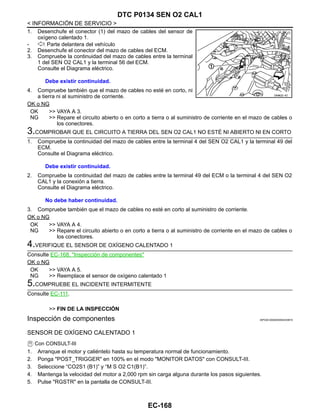 EC-168
< INFORMACIÓN DE SERVICIO >
DTC P0134 SEN O2 CAL1
1. Desenchufe el conector (1) del mazo de cables del sensor de
oxígeno calentado 1.
- : Parte delantera del vehículo
2. Desenchufe el conector del mazo de cables del ECM.
3. Compruebe la continuidad del mazo de cables entre la terminal
1 del SEN O2 CAL1 y la terminal 56 del ECM.
Consulte el Diagrama eléctrico.
4. Compruebe también que el mazo de cables no esté en corto, ni
a tierra ni al suministro de corriente.
OK o NG
OK >> VAYA A 3.
NG >> Repare el circuito abierto o en corto a tierra o al suministro de corriente en el mazo de cables o
los conectores.
3.COMPROBAR QUE EL CIRCUITO A TIERRA DEL SEN O2 CAL1 NO ESTÉ NI ABIERTO NI EN CORTO
1. Compruebe la continuidad del mazo de cables entre la terminal 4 del SEN O2 CAL1 y la terminal 49 del
ECM.
Consulte el Diagrama eléctrico.
2. Compruebe la continuidad del mazo de cables entre la terminal 49 del ECM o la terminal 4 del SEN O2
CAL1 y la conexión a tierra.
Consulte el Diagrama eléctrico.
3. Compruebe también que el mazo de cables no esté en corto al suministro de corriente.
OK o NG
OK >> VAYA A 4.
NG >> Repare el circuito abierto o en corto a tierra o al suministro de corriente en el mazo de cables o
los conectores.
4.VERIFIQUE EL SENSOR DE OXÍGENO CALENTADO 1
Consulte EC-168, "Inspección de componentes"
OK o NG
OK >> VAYA A 5.
NG >> Reemplace el sensor de oxígeno calentado 1
5.COMPRUEBE EL INCIDENTE INTERMITENTE
Consulte EC-111.
>> FIN DE LA INSPECCIÓN
Inspección de componentes INFOID:0000000004333674
SENSOR DE OXÍGENO CALENTADO 1
Con CONSULT-III
1. Arranque el motor y caliéntelo hasta su temperatura normal de funcionamiento.
2. Ponga "POST_TRIGGER" en 100% en el modo "MONITOR DATOS" con CONSULT-III.
3. Seleccione “CO2S1 (B1)” y “M S O2 C1(B1)”.
4. Mantenga la velocidad del motor a 2,000 rpm sin carga alguna durante los pasos siguientes.
5. Pulse "RGSTR" en la pantalla de CONSULT-III.
Debe existir continuidad.
OAHA22/ 4D
Debe existir continuidad.
No debe haber continuidad.
Revisión: Agosto de 2008 2009 Tiida
 