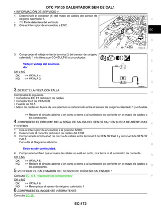 DTC P0135 CALENTADOR SEN O2 CAL1
EC-173
< INFORMACIÓN DE SERVICIO >
C
D
E
F
G
H
I
J
K
L
M
A
EC
N
P
O
1. Desenchufe el conector (1) del mazo de cables del sensor de
oxígeno calentado 1.
- : Parte delantera del vehículo
2. Gire el interruptor de encendido a ENC.
3. Compruebe el voltaje entre la terminal 2 del sensor de oxígeno
calentado 1 y la tierra con CONSULT-III o un probador.
OK o NG
OK >> VAYA A 4.
NG >> VAYA A 3.
3.DETECTE LA PIEZA CON FALLA
Compruebe lo siguiente.
• Conectores E8, F8 del mazo de cables
• Conector E45 de IPDM E/R
• Fusible de 10 A
• Mazo de cables en busca de una abertura o cortocircuito entre el sensor de oxígeno calentado 1 y el fusible
>> Repare el circuito abierto o en corto a tierra o al suministro de corriente en el mazo de cables o
los conectores.
4.COMPRUEBE EL CIRCUITO DE LA SEÑAL DE SALIDA DEL SEN O2 CAL1 EN BUSCA DE ABERTURAS
Y CORTOS
1. Gire el interruptor de encendido a la posición APAG.
2. Desenchufe el conector del mazo de cables del ECM.
3. Compruebe la continuidad de mazos de cables entre terminal 3 de SEN O2 CAL1 y terminal 3 de SEN O2
CAL1.
Consulte el Diagrama eléctrico.
4. Compruebe también que el mazo de cables no esté en corto, ni a tierra ni al suministro de corriente.
OK o NG
OK >> VAYA A 5.
NG >> Repare el circuito abierto o en corto a tierra o al suministro de corriente en el mazo de cables o
los conectores.
5.VERIFIQUE EL CALENTADOR DEL SENSOR DE OXÍGENO CALENTADO 1
Consulte EC-174, "Inspección de componentes"
OK o NG
OK >> VAYA A 6.
NG >> Reemplace el sensor de oxígeno calentado 1
6.COMPRUEBE EL INCIDENTE INTERMITENTE
Consulte EC-111.
OAHA22/ 4D
Voltaje: Voltaje del acumula-
dor
OAH@8465I
Debe existir continuidad.
Revisión: Agosto de 2008 2009 Tiida
 