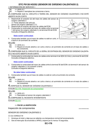 EC-178
< INFORMACIÓN DE SERVICIO >
DTC P0138 HO2S2 (SENSOR DE OXÍGENO CALENTADO 2)
OK >> VAYA A 2.
NG >> Repare o reemplace las conexiones a tierra.
2.COMPRUEBE QUE EL CIRCUITO A TIERRA DEL SENSOR DE OXÍGENO CALENTADO 2 NO ESTÉ
ABIERTO NI EN CORTO
1. Desenchufe el conector (2) del mazo de cables del sensor de
oxígeno calentado 2.
- : Parte delantera del vehículo
- Sensor de oxígeno calentado 2 (1)
2. Desenchufe el conector del mazo de cables del ECM.
3. Compruebe la continuidad del mazo de cables entre la terminal
1 del sensor de oxígeno calentado 2 y la terminal 59 del ECM.
Consulte el Diagrama eléctrico.
4. Compruebe también que el mazo de cables no esté en corto, ni
a tierra ni al suministro de corriente.
OK o NG
OK >> VAYA A 3.
NG >> Repare el circuito abierto o en corto a tierra o al suministro de corriente en el mazo de cables o
los conectores.
3.COMPRUEBE QUE EL CIRCUITO DE LA SEÑAL DE ENTRADA DEL SENSOR DE OXÍGENO CALENTA-
DO 2 NO ESTÉ ABIERTO NI EN CORTO
1. Compruebe la continuidad de mazos de cables entre terminal 4 de SEN O2 CAL2 y terminal 50 del ECM.
Consulte el Diagrama eléctrico.
2. Compruebe la continuidad del mazo de cables entre la terminal 50 del ECM o la terminal 4 del sensor de
oxígeno calentado 2 y la conexión a tierra.
Consulte el Diagrama eléctrico.
3. Compruebe también que el mazo de cables no esté en corto al suministro de corriente.
OK o NG
OK >> VAYA A 4.
NG >> Repare el circuito abierto o en corto a tierra o al suministro de corriente en el mazo de cables o
los conectores.
4.VERIFIQUE EL SENSOR DE OXÍGENO CALENTADO 2
Consulte EC-178, "Inspección de componentes"
OK o NG
OK >> VAYA A 5.
NG >> Reemplace el sensor de oxígeno calentado 2
5.COMPRUEBE EL INCIDENTE INTERMITENTE
Consulte EC-111.
>> FIN DE LA INSPECCIÓN
Inspección de componentes INFOID:0000000004333690
SENSOR DE OXÍGENO CALENTADO 2
Con CONSULT-III
1. Arranque el motor y deje que se caliente a su temperatura normal de funcionamiento.
2. Gire el interruptor de encendido a APAG y espere por lo menos 10 segundos.
Debe existir continuidad.
AAH@/ 6/ / D
Debe existir continuidad.
No debe haber continuidad.
Revisión: Agosto de 2008 2009 Tiida
 