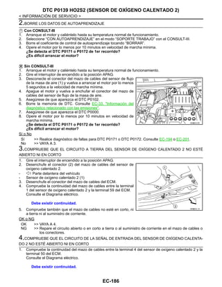 EC-186
< INFORMACIÓN DE SERVICIO >
DTC P0139 HO2S2 (SENSOR DE OXÍGENO CALENTADO 2)
2.BORRE LOS DATOS DE AUTOAPRENDIZAJE
Con CONSULT-III
1. Arranque el motor y caliéntelo hasta su temperatura normal de funcionamiento.
2. Seleccione “CON AUTOAPRENDIZAJE” en el modo “SOPORTE TRABAJO” con el CONSULT-III.
3. Borre el coeficiente de control de autoaprendizaje tocando “BORRAR”.
4. Opere el motor por lo menos por 10 minutos en velocidad de marcha mínima.
¿Se detecta el DTC P0171 o P0172 de 1er recorrido?
¿Es difícil arrancar el motor?
Sin CONSULT-III
1. Arranque el motor y caliéntelo hasta su temperatura normal de funcionamiento.
2. Gire el interruptor de encendido a la posición APAG.
3. Desconecte el conector del mazo de cables del sensor de flujo
de la masa de aire (1) y vuelva a arrancar el motor por lo menos
5 segundos a la velocidad de marcha mínima.
4. Apague el motor y vuelva a enchufar el conector del mazo de
cables del sensor de flujo de la masa de aire.
5. Asegúrese de que aparezca el DTC P0102.
6. Borre la memoria de DTC. Consulte EC-33, "Información del
diagnóstico relacionado con las emisiones".
7. Asegúrese de que aparezca el DTC P0000.
8. Opere el motor por lo menos por 10 minutos en velocidad de
marcha mínima.
¿Se detecta el DTC P0171 o P0172 de 1er recorrido?
¿Es difícil arrancar el motor?
Sí o No
Sí >> Realice diagnóstico de fallas para DTC P0171 o DTC P0172. Consulte EC-194 o EC-201.
No >> VAYA A 3.
3.COMPRUEBE QUE EL CIRCUITO A TIERRA DEL SENSOR DE OXÍGENO CALENTADO 2 NO ESTÉ
ABIERTO NI EN CORTO
1. Gire el interruptor de encendido a la posición APAG.
2. Desenchufe el conector (2) del mazo de cables del sensor de
oxígeno calentado 2.
- : Parte delantera del vehículo
- Sensor de oxígeno calentado 2 (1)
3. Desenchufe el conector del mazo de cables del ECM.
4. Compruebe la continuidad del mazo de cables entre la terminal
1 del sensor de oxígeno calentado 2 y la terminal 59 del ECM.
Consulte el Diagrama eléctrico.
5. Compruebe también que el mazo de cables no esté en corto, ni
a tierra ni al suministro de corriente.
OK o NG
OK >> VAYA A 4.
NG >> Repare el circuito abierto o en corto a tierra o al suministro de corriente en el mazo de cables o
los conectores.
4.COMPRUEBE QUE EL CIRCUITO DE LA SEÑAL DE ENTRADA DEL SENSOR DE OXÍGENO CALENTA-
DO 2 NO ESTÉ ABIERTO NI EN CORTO
1. Compruebe la continuidad del mazo de cables entre la terminal 4 del sensor de oxígeno calentado 2 y la
terminal 50 del ECM.
Consulte el Diagrama eléctrico.
AAH@/ 6/ 0D
Debe existir continuidad.
AAH@/ 6/ / D
Debe existir continuidad.
Revisión: Agosto de 2008 2009 Tiida
 