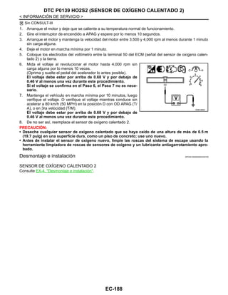 EC-188
< INFORMACIÓN DE SERVICIO >
DTC P0139 HO2S2 (SENSOR DE OXÍGENO CALENTADO 2)
Sin CONSULT-III
1. Arranque el motor y deje que se caliente a su temperatura normal de funcionamiento.
2. Gire el interruptor de encendido a APAG y espere por lo menos 10 segundos.
3. Arranque el motor y mantenga la velocidad del motor entre 3,500 y 4,000 rpm al menos durante 1 minuto
sin carga alguna.
4. Deje el motor en marcha mínima por 1 minuto.
5. Coloque los electrodos del voltímetro entre la terminal 50 del ECM (señal del sensor de oxígeno calen-
tado 2) y la tierra.
6. Mida el voltaje al revolucionar el motor hasta 4,000 rpm sin
carga alguna por lo menos 10 veces.
(Oprima y suelte el pedal del acelerador lo antes posible).
El voltaje debe estar por arriba de 0.68 V y por debajo de
0.46 V al menos una vez durante este procedimiento.
Si el voltaje se confirma en el Paso 6, el Paso 7 no es nece-
sario.
7. Mantenga el vehículo en marcha mínima por 10 minutos, luego
verifique el voltaje. O verifique el voltaje mientras conduce sin
acelerar a 80 km/h (50 MPH) en la posición D con OD APAG (T/
A), o en 3ra velocidad (T/M).
El voltaje debe estar por arriba de 0.68 V y por debajo de
0.46 V al menos una vez durante este procedimiento.
8. De no ser así, reemplace el sensor de oxígeno calentado 2.
PRECAUCIÓN:
• Deseche cualquier sensor de oxígeno calentado que se haya caído de una altura de más de 0.5 m
(19.7 pulg) en una superficie dura, como un piso de concreto; use uno nuevo.
• Antes de instalar el sensor de oxígeno nuevo, limpie las roscas del sistema de escape usando la
herramienta limpiadora de roscas de sensores de oxígeno y un lubricante antiagarrotamiento apro-
bado.
Desmontaje e instalación INFOID:0000000004333700
SENSOR DE OXÍGENO CALENTADO 2
Consulte EX-4, "Desmontaje e instalación".
OAHA1885D
Revisión: Agosto de 2008 2009 Tiida
 